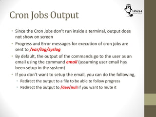 Cron Jobs Output
• Since the Cron Jobs don’t run inside a terminal, output does
not show on screen
• Progress and Error messages for execution of cron jobs are
sent to /var/log/syslog
• By default, the output of the commands go to the user as an
email using the command email (assuming user email has
been setup in the system)
• If you don’t want to setup the email, you can do the following,
• Redirect the output to a file to be able to follow progress
• Redirect the output to /dev/null if you want to mute it
 