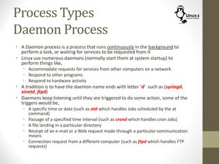 Process Types
Daemon Process
• A Daemon process is a process that runs continuously in the background to
perform a task, or waiting for services to be requested from it
• Linux use numerous daemons (normally start them at system startup) to
perform things like,
• Accommodate requests for services from other computers on a network
• Respond to other programs
• Respond to hardware activity
• A tradition is to have the daemon name ends with letter ‘d’ such as (syslogd,
xinetd, ftpd)
• Daemons keep listening until they are triggered to do some action, some of the
triggers would be,
• A specific time or date (such as atd which handles Jobs scheduled by the at
command)
• Passage of a specified time interval (such as crond which handles cron Jobs)
• A file landing in a particular directory
• Receipt of an e-mail or a Web request made through a particular communication
means
• Connection request from a different computer (such as ftpd which handles FTP
requests)
 