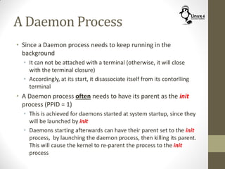A Daemon Process
• Since a Daemon process needs to keep running in the
background
• It can not be attached with a terminal (otherwise, it will close
with the terminal closure)
• Accordingly, at its start, it disassociate itself from its contorlling
terminal
• A Daemon process often needs to have its parent as the init
process (PPID = 1)
• This is achieved for daemons started at system startup, since they
will be launched by init
• Daemons starting afterwards can have their parent set to the init
process, by launching the daemon process, then killing its parent.
This will cause the kernel to re-parent the process to the init
process
 