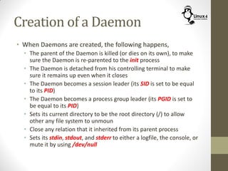Creation of a Daemon
• When Daemons are created, the following happens,
• The parent of the Daemon is killed (or dies on its own), to make
sure the Daemon is re-parented to the init process
• The Daemon is detached from his controlling terminal to make
sure it remains up even when it closes
• The Daemon becomes a session leader (its SID is set to be equal
to its PID)
• The Daemon becomes a process group leader (its PGID is set to
be equal to its PID)
• Sets its current directory to be the root directory (/) to allow
other any file system to unmoun
• Close any relation that it inherited from its parent process
• Sets its stdin, stdout, and stderr to either a logfile, the console, or
mute it by using /dev/null
 