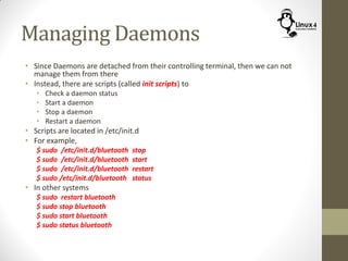 Managing Daemons
• Since Daemons are detached from their controlling terminal, then we can not
manage them from there
• Instead, there are scripts (called init scripts) to
• Check a daemon status
• Start a daemon
• Stop a daemon
• Restart a daemon
• Scripts are located in /etc/init.d
• For example,
$ sudo /etc/init.d/bluetooth stop
$ sudo /etc/init.d/bluetooth start
$ sudo /etc/init.d/bluetooth restart
$ sudo /etc/init.d/bluetooth status
• In other systems
$ sudo restart bluetooth
$ sudo stop bluetooth
$ sudo start bluetooth
$ sudo status bluetooth
 