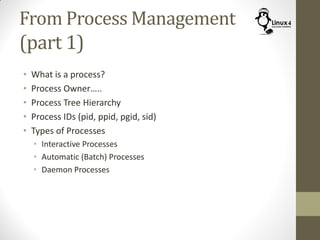 From Process Management
(part 1)
• What is a process?
• Process Owner…..
• Process Tree Hierarchy
• Process IDs (pid, ppid, pgid, sid)
• Types of Processes
• Interactive Processes
• Automatic (Batch) Processes
• Daemon Processes
 