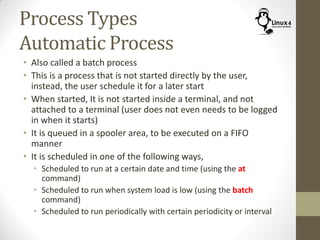 Process Types
Automatic Process
• Also called a batch process
• This is a process that is not started directly by the user,
instead, the user schedule it for a later start
• When started, It is not started inside a terminal, and not
attached to a terminal (user does not even needs to be logged
in when it starts)
• It is queued in a spooler area, to be executed on a FIFO
manner
• It is scheduled in one of the following ways,
• Scheduled to run at a certain date and time (using the at
command)
• Scheduled to run when system load is low (using the batch
command)
• Scheduled to run periodically with certain periodicity or interval
 