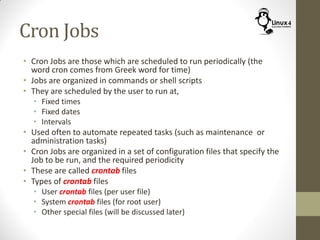 Cron Jobs
• Cron Jobs are those which are scheduled to run periodically (the
word cron comes from Greek word for time)
• Jobs are organized in commands or shell scripts
• They are scheduled by the user to run at,
• Fixed times
• Fixed dates
• Intervals
• Used often to automate repeated tasks (such as maintenance or
administration tasks)
• Cron Jobs are organized in a set of configuration files that specify the
Job to be run, and the required periodicity
• These are called crontab files
• Types of crontab files
• User crontab files (per user file)
• System crontab files (for root user)
• Other special files (will be discussed later)
 