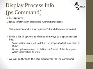 Display Process Info
(ps Command)
$ ps <options>
Display Information about the running processes
• The ps command is a very powerful and diverse command
• It has a lot of options to change the ways to display process
info,
• Some options are used to define the scope of which processes to
show
• Other options are used to define the format of the listing and
which information to show
• we will go through the common forms for the command
 