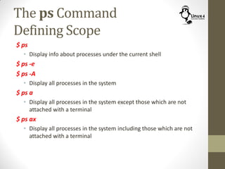 The ps Command
Defining Scope
$ ps
• Display info about processes under the current shell
$ ps -e
$ ps -A
• Display all processes in the system
$ ps a
• Display all processes in the system except those which are not
attached with a terminal
$ ps ax
• Display all processes in the system including those which are not
attached with a terminal
 