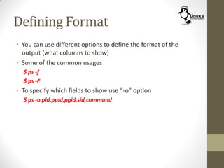 Defining Format
• You can use different options to define the format of the
output (what columns to show)
• Some of the common usages
$ ps -f
$ ps -F
• To specify which fields to show use “-o” option
$ ps -o pid,ppid,pgid,sid,command
 