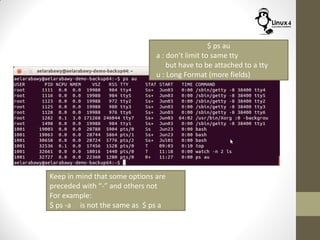 $ ps au
a : don’t limit to same tty
but have to be attached to a tty
u : Long Format (more fields)
Keep in mind that some options are
preceded with “-” and others not
For example:
$ ps -a is not the same as $ ps a
 