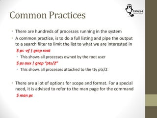 Common Practices
• There are hundreds of processes running in the system
• A common practice, is to do a full listing and pipe the output
to a search filter to limit the list to what we are interested in
$ ps -ef | grep root
• This shows all processes owned by the root user
$ ps aux | grep “pts/2”
• This shows all processes attached to the tty pts/2
• There are a lot of options for scope and format. For a special
need, it is advised to refer to the man page for the command
$ man ps
 