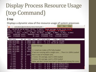 Display Process Resource Usage
(top Command)
$ top
Displays a dynamic view of the resource usage of system processes
1m 5m 15m
Load Average
1 = Load can make a CPU fully loaded
If we are running with a single core …. Then it is 100% Loaded
But in case of multiple core,
2 Cores: On average, each is 50% loaded
4 Cores: On average, each is 25% loaded
Note: we don’t know how load is distributed among the cores
 