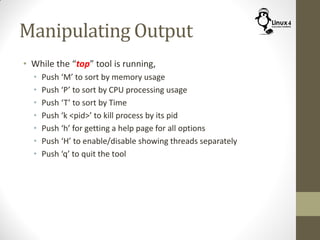 Manipulating Output
• While the “top” tool is running,
• Push ‘M’ to sort by memory usage
• Push ‘P’ to sort by CPU processing usage
• Push ‘T’ to sort by Time
• Push ‘k <pid>’ to kill process by its pid
• Push ‘h’ for getting a help page for all options
• Push ‘H’ to enable/disable showing threads separately
• Push ‘q’ to quit the tool
 