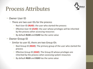 Process Attributes
• Owner User ID
• There are two user IDs for the process
• Real User ID (RUID): the user who started the process
• Effective User ID (EUID): the user whose privileges will be inherited
by the process when accessing resources
• By default RUID and EUID has the same value
• Owner Group ID
• Similar to user ID, there are two Group IDs
• Real Group ID (RGID): The primary group of the user who started the
process
• Effective Group ID (EGID): The Group ID whose privileges are
inherited by the process when accessing system resources
• By default RGID and EGID has the same value
 