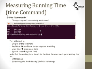 Measuring Running Time
(time Command)
$ time <command>
• Displays elapsed time running a command
This will result in
• Output of the command
• Real time  total time = user + system + waiting
• User time  User space time
• System time  system time
Note that the waiting time stands for the time the command spent waiting due
to :
• I/O blocking
• Scheduling and multi-tasking (context switching)
 