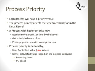 Process Priority
• Each process will have a priority value
• The process priority affects the scheduler behavior in the
Linux Kernel
• A Process with higher priority may,
• Receive more processor time by the kernel
• Get scheduled more often
• Preempt processes with lower processes
• Process priority is defined by,
• User Controlled value (nice Value)
• Kernel calculated value (based on the process behavior)
• Processing bound
• I/O bound
 