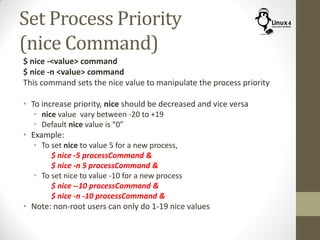Set Process Priority
(nice Command)
$ nice -<value> command
$ nice -n <value> command
This command sets the nice value to manipulate the process priority
• To increase priority, nice should be decreased and vice versa
• nice value vary between -20 to +19
• Default nice value is “0”
• Example:
• To set nice to value 5 for a new process,
$ nice -5 processCommand &
$ nice -n 5 processCommand &
• To set nice to value -10 for a new process
$ nice --10 processCommand &
$ nice -n -10 processCommand &
• Note: non-root users can only do 1-19 nice values
 
