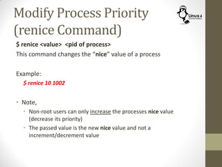 Modify Process Priority
(renice Command)
$ renice <value> <pid of process>
This command changes the “nice” value of a process
Example:
$ renice 10 1002
• Note,
• Non-root users can only increase the processes nice value
(decrease its priority)
• The passed value is the new nice value and not a
increment/decrement value
 