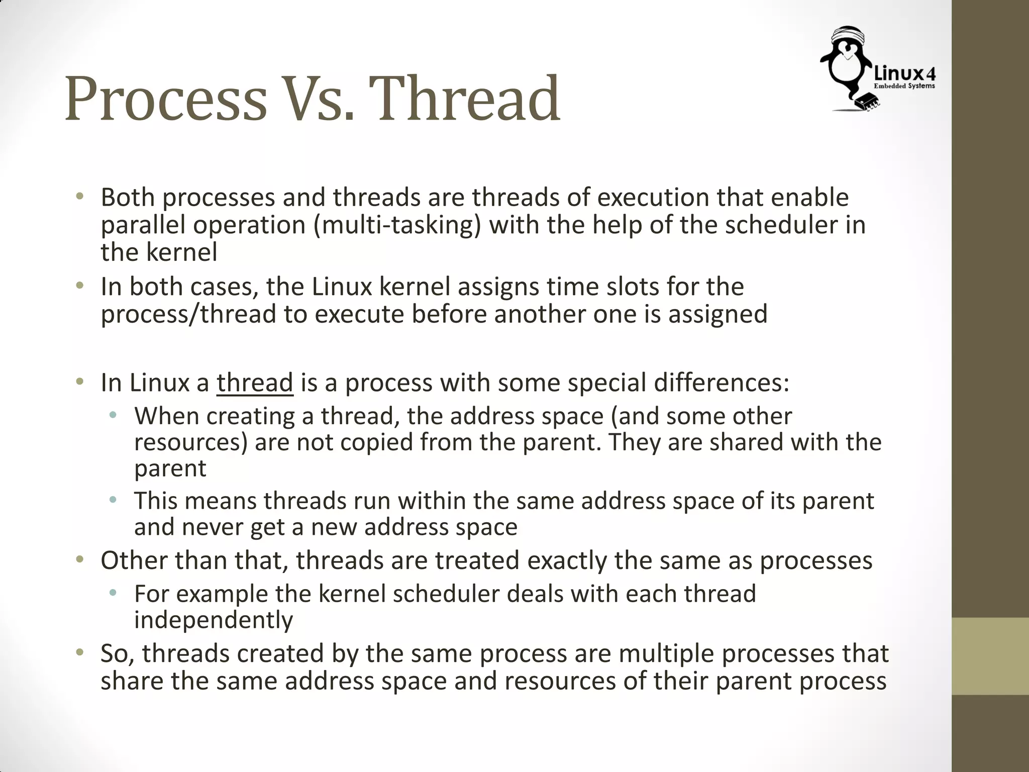 Process Vs. Thread
• Both processes and threads are threads of execution that enable
parallel operation (multi-tasking) with the help of the scheduler in
the kernel
• In both cases, the Linux kernel assigns time slots for the
process/thread to execute before another one is assigned
• In Linux a thread is a process with some special differences:
• When creating a thread, the address space (and some other
resources) are not copied from the parent. They are shared with the
parent
• This means threads run within the same address space of its parent
and never get a new address space
• Other than that, threads are treated exactly the same as processes
• For example the kernel scheduler deals with each thread
independently
• So, threads created by the same process are multiple processes that
share the same address space and resources of their parent process
 