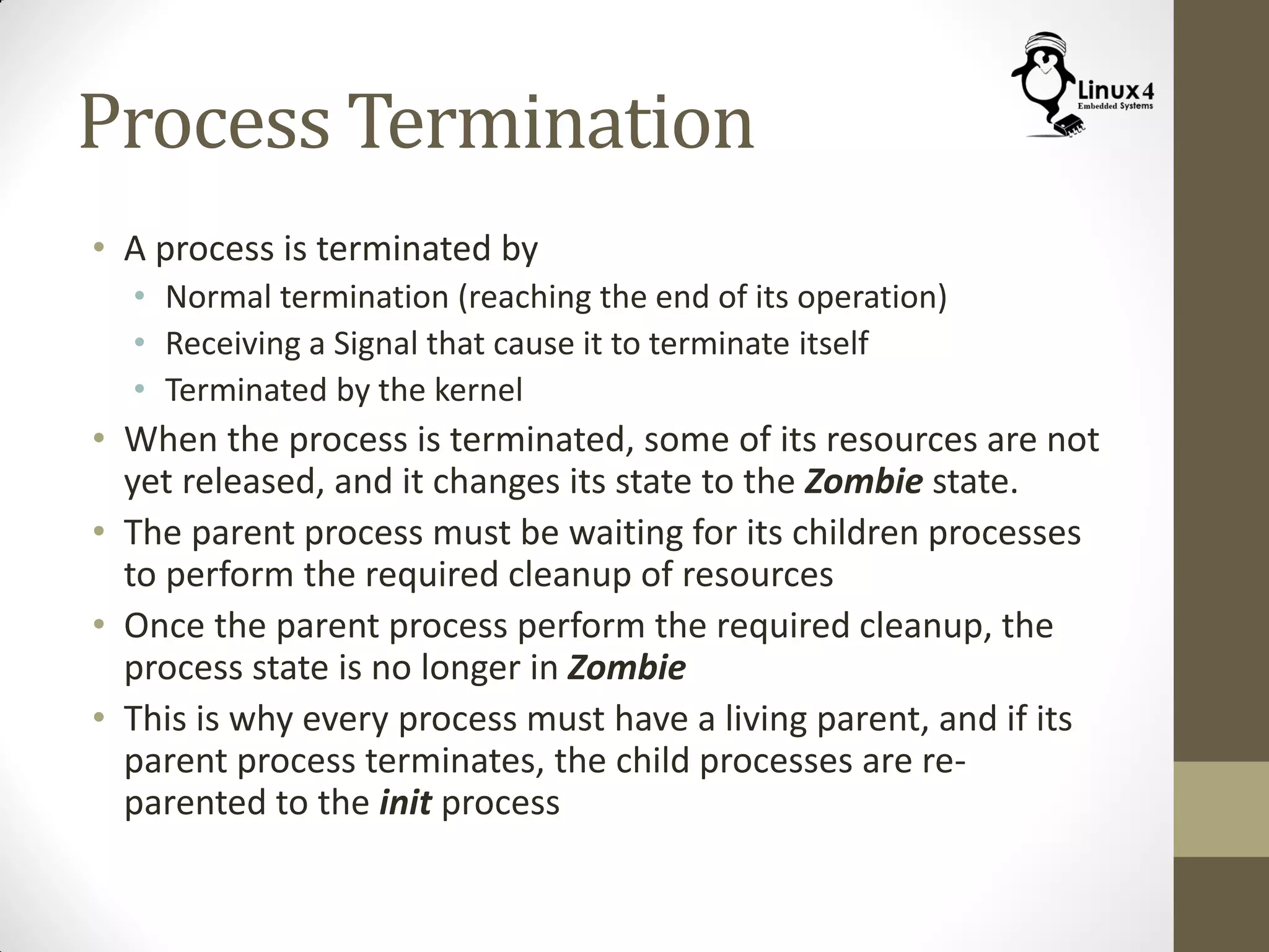 Process Termination
• A process is terminated by
• Normal termination (reaching the end of its operation)
• Receiving a Signal that cause it to terminate itself
• Terminated by the kernel
• When the process is terminated, some of its resources are not
yet released, and it changes its state to the Zombie state.
• The parent process must be waiting for its children processes
to perform the required cleanup of resources
• Once the parent process perform the required cleanup, the
process state is no longer in Zombie
• This is why every process must have a living parent, and if its
parent process terminates, the child processes are re-
parented to the init process
 
