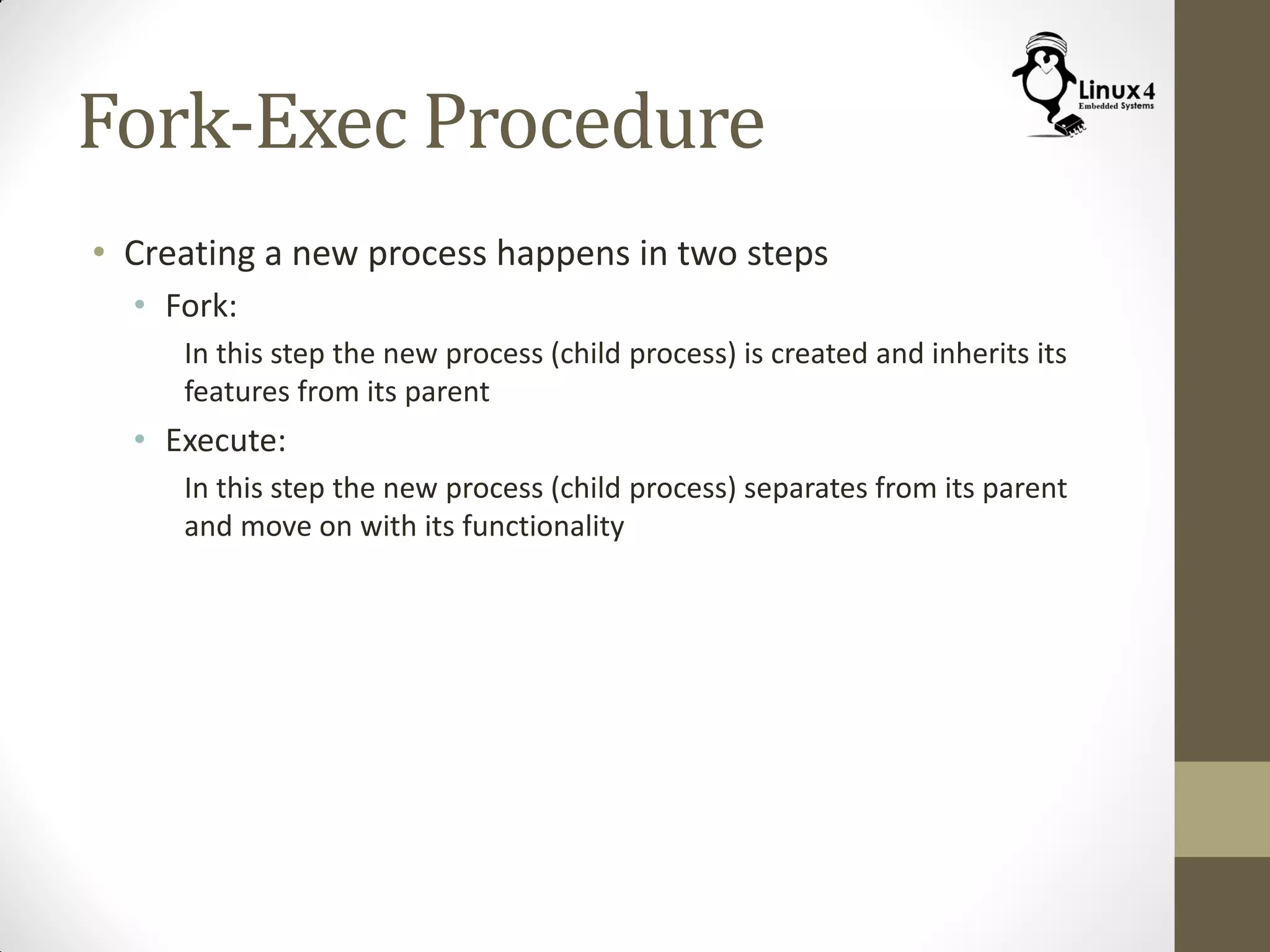 Fork-Exec Procedure
• Creating a new process happens in two steps
• Fork:
In this step the new process (child process) is created and inherits its
features from its parent
• Execute:
In this step the new process (child process) separates from its parent
and move on with its functionality
 