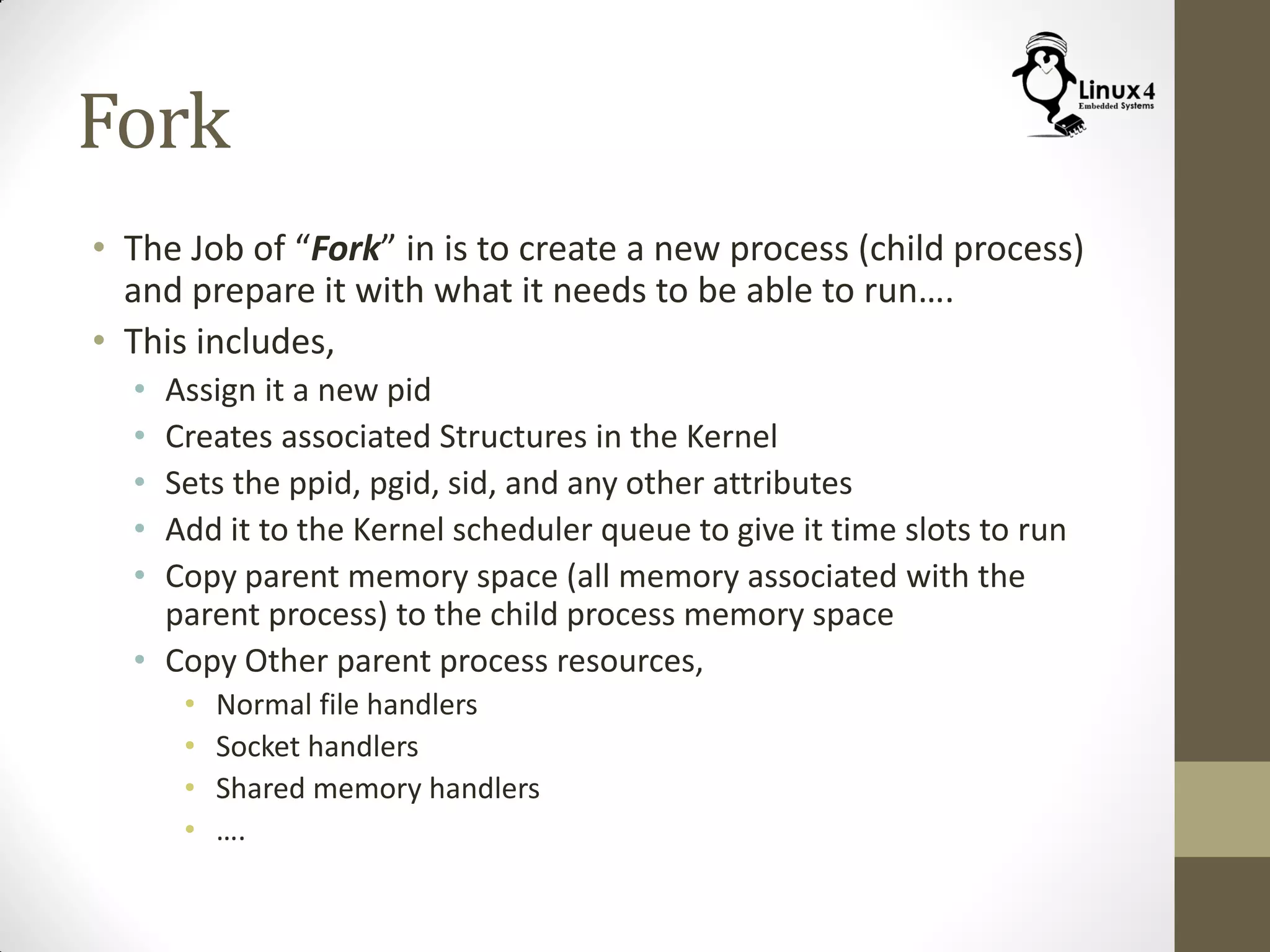 Fork
• The Job of “Fork” in is to create a new process (child process)
and prepare it with what it needs to be able to run….
• This includes,
• Assign it a new pid
• Creates associated Structures in the Kernel
• Sets the ppid, pgid, sid, and any other attributes
• Add it to the Kernel scheduler queue to give it time slots to run
• Copy parent memory space (all memory associated with the
parent process) to the child process memory space
• Copy Other parent process resources,
• Normal file handlers
• Socket handlers
• Shared memory handlers
• ….
 