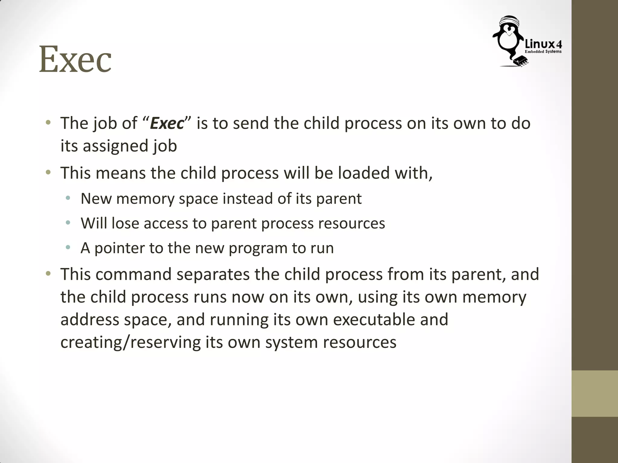 Exec
• The job of “Exec” is to send the child process on its own to do
its assigned job
• This means the child process will be loaded with,
• New memory space instead of its parent
• Will lose access to parent process resources
• A pointer to the new program to run
• This command separates the child process from its parent, and
the child process runs now on its own, using its own memory
address space, and running its own executable and
creating/reserving its own system resources
 