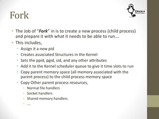 Fork
• The Job of “Fork” in is to create a new process (child process)
and prepare it with what it needs to be able to run….
• This includes,
• Assign it a new pid
• Creates associated Structures in the Kernel
• Sets the ppid, pgid, sid, and any other attributes
• Add it to the Kernel scheduler queue to give it time slots to run
• Copy parent memory space (all memory associated with the
parent process) to the child process memory space
• Copy Other parent process resources,
• Normal file handlers
• Socket handlers
• Shared memory handlers
• ….
 