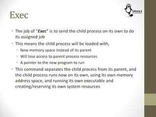 Exec
• The job of “Exec” is to send the child process on its own to do
its assigned job
• This means the child process will be loaded with,
• New memory space instead of its parent
• Will lose access to parent process resources
• A pointer to the new program to run
• This command separates the child process from its parent, and
the child process runs now on its own, using its own memory
address space, and running its own executable and
creating/reserving its own system resources
 