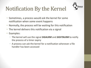 Notification By the Kernel
• Sometimes, a process would ask the kernel for some
notification when some event happens
• Normally, the process will be waiting for this notification
• The kernel delivers this notification via a signal
• Examples:
• The kernel will use the signal SIGALRM and SIGVTALRM to notify
the process of a timer expiry
• A process can ask the kernel for a notification whenever a file
handler has been accessed
 
