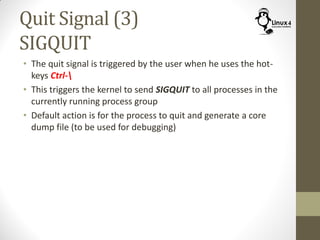 Quit Signal (3)
SIGQUIT
• The quit signal is triggered by the user when he uses the hot-
keys Ctrl-
• This triggers the kernel to send SIGQUIT to all processes in the
currently running process group
• Default action is for the process to quit and generate a core
dump file (to be used for debugging)
 