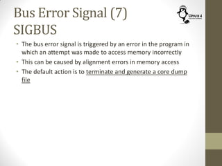 Bus Error Signal (7)
SIGBUS
• The bus error signal is triggered by an error in the program in
which an attempt was made to access memory incorrectly
• This can be caused by alignment errors in memory access
• The default action is to terminate and generate a core dump
file
 