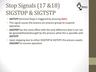 Stop Signals (17 &18)
SIGSTOP & SIGTSTP
• SIGTSTP (terminal Stop) is triggered by pressing Ctrl-z
• This signal causes the process (or process group) to suspend
operation
• SIGSTOP has the same effect with the only difference that it can not
be ignored/blocked/caught by the process while this is possible with
SIGTSTP
• Upon stopping due to either SIGSTOP & SIGTSTP, the process awaits
SIGCONT to resume operation
 