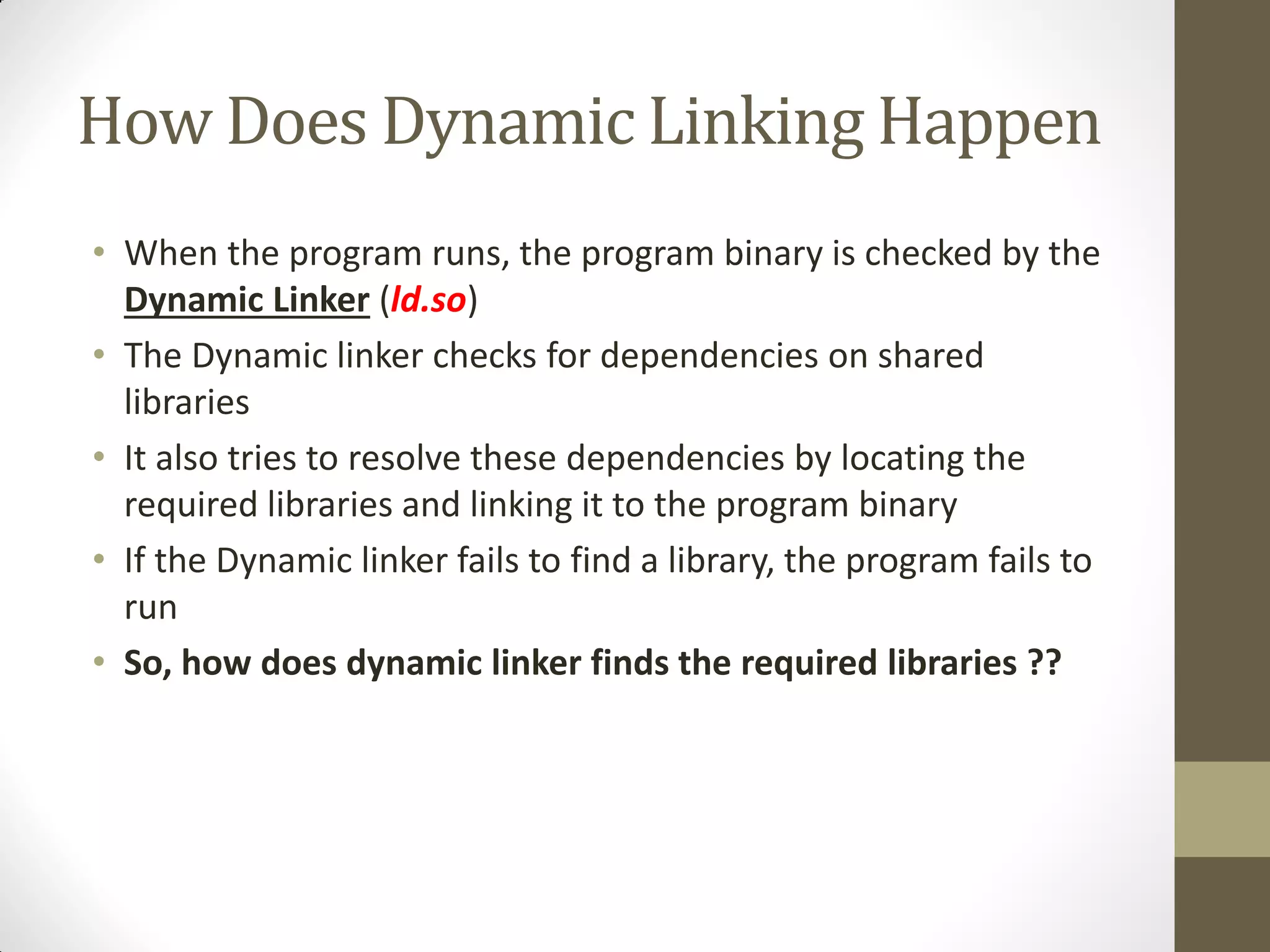 How Does Dynamic Linking Happen
• When the program runs, the program binary is checked by the
Dynamic Linker (ld.so)
• The Dynamic linker checks for dependencies on shared
libraries
• It also tries to resolve these dependencies by locating the
required libraries and linking it to the program binary
• If the Dynamic linker fails to find a library, the program fails to
run
• So, how does dynamic linker finds the required libraries ??
 