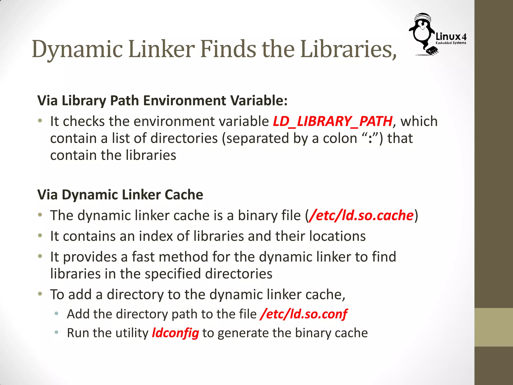 Dynamic Linker Finds the Libraries,
Via Library Path Environment Variable:
• It checks the environment variable LD_LIBRARY_PATH, which
contain a list of directories (separated by a colon “:”) that
contain the libraries
Via Dynamic Linker Cache
• The dynamic linker cache is a binary file (/etc/ld.so.cache)
• It contains an index of libraries and their locations
• It provides a fast method for the dynamic linker to find
libraries in the specified directories
• To add a directory to the dynamic linker cache,
• Add the directory path to the file /etc/ld.so.conf
• Run the utility ldconfig to generate the binary cache
 