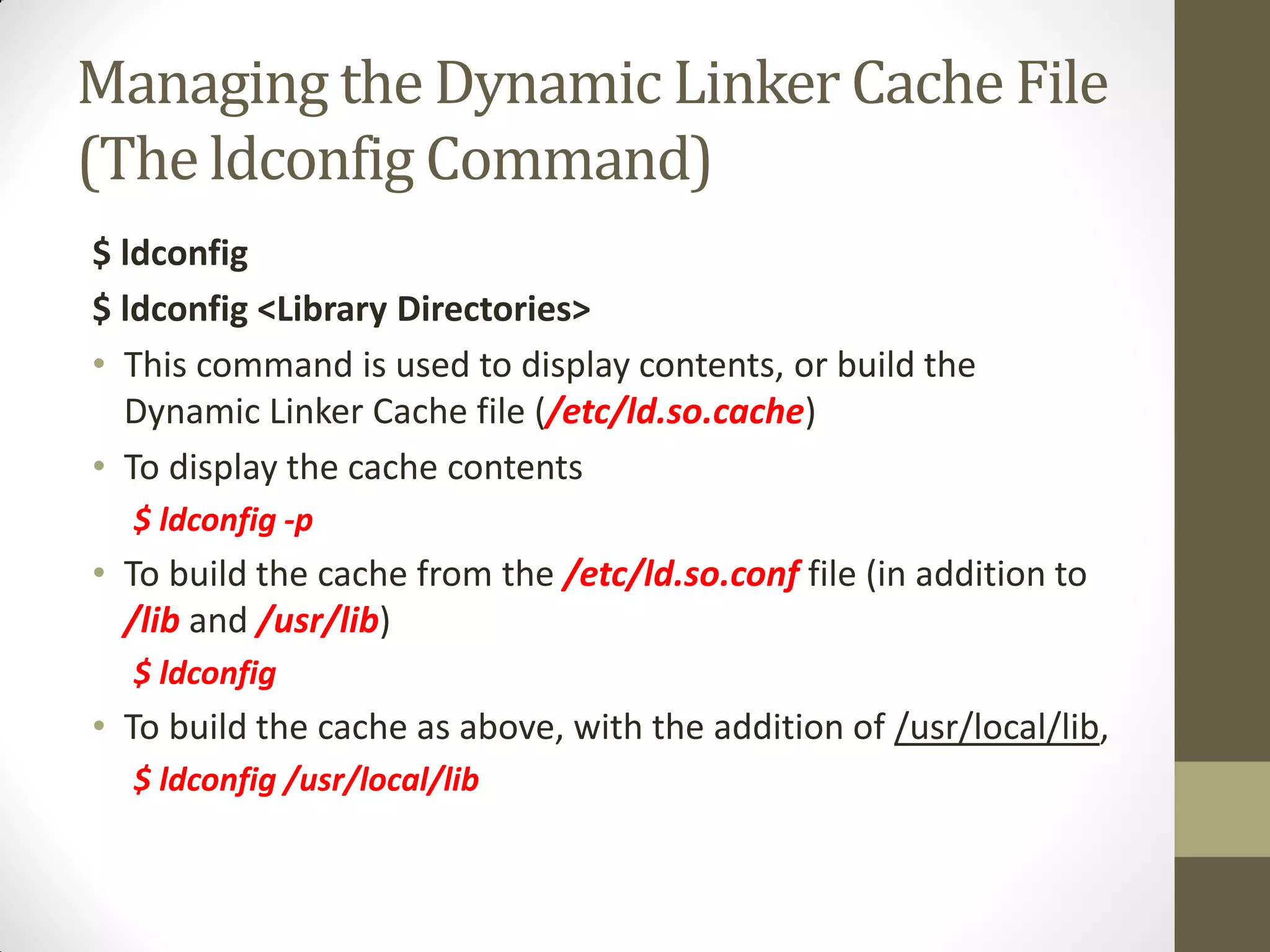 Managing the Dynamic Linker Cache File
(The ldconfig Command)
$ ldconfig
$ ldconfig <Library Directories>
• This command is used to display contents, or build the
Dynamic Linker Cache file (/etc/ld.so.cache)
• To display the cache contents
$ ldconfig -p
• To build the cache from the /etc/ld.so.conf file (in addition to
/lib and /usr/lib)
$ ldconfig
• To build the cache as above, with the addition of /usr/local/lib,
$ ldconfig /usr/local/lib
 