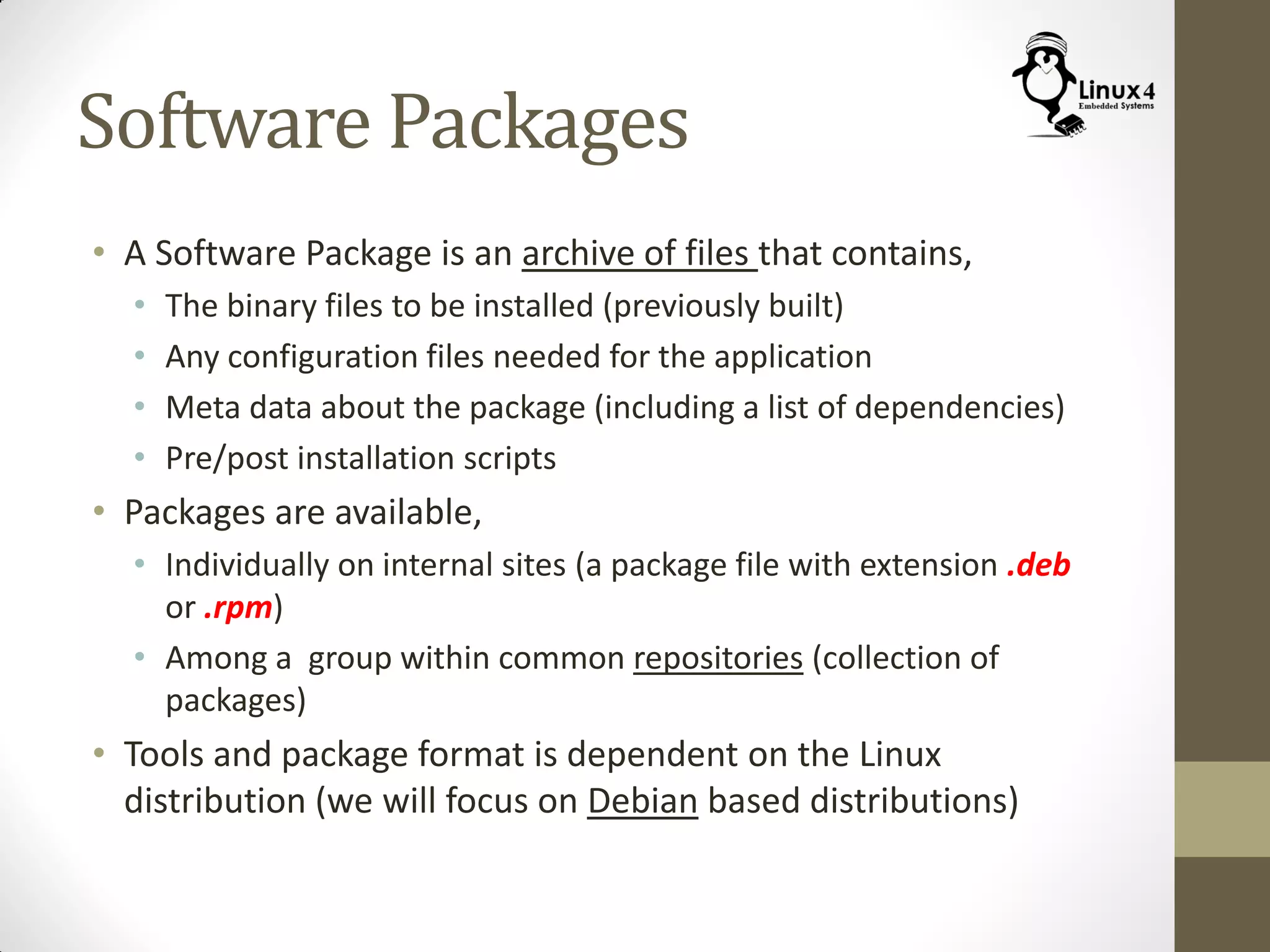 Software Packages
• A Software Package is an archive of files that contains,
• The binary files to be installed (previously built)
• Any configuration files needed for the application
• Meta data about the package (including a list of dependencies)
• Pre/post installation scripts
• Packages are available,
• Individually on internal sites (a package file with extension .deb
or .rpm)
• Among a group within common repositories (collection of
packages)
• Tools and package format is dependent on the Linux
distribution (we will focus on Debian based distributions)
 