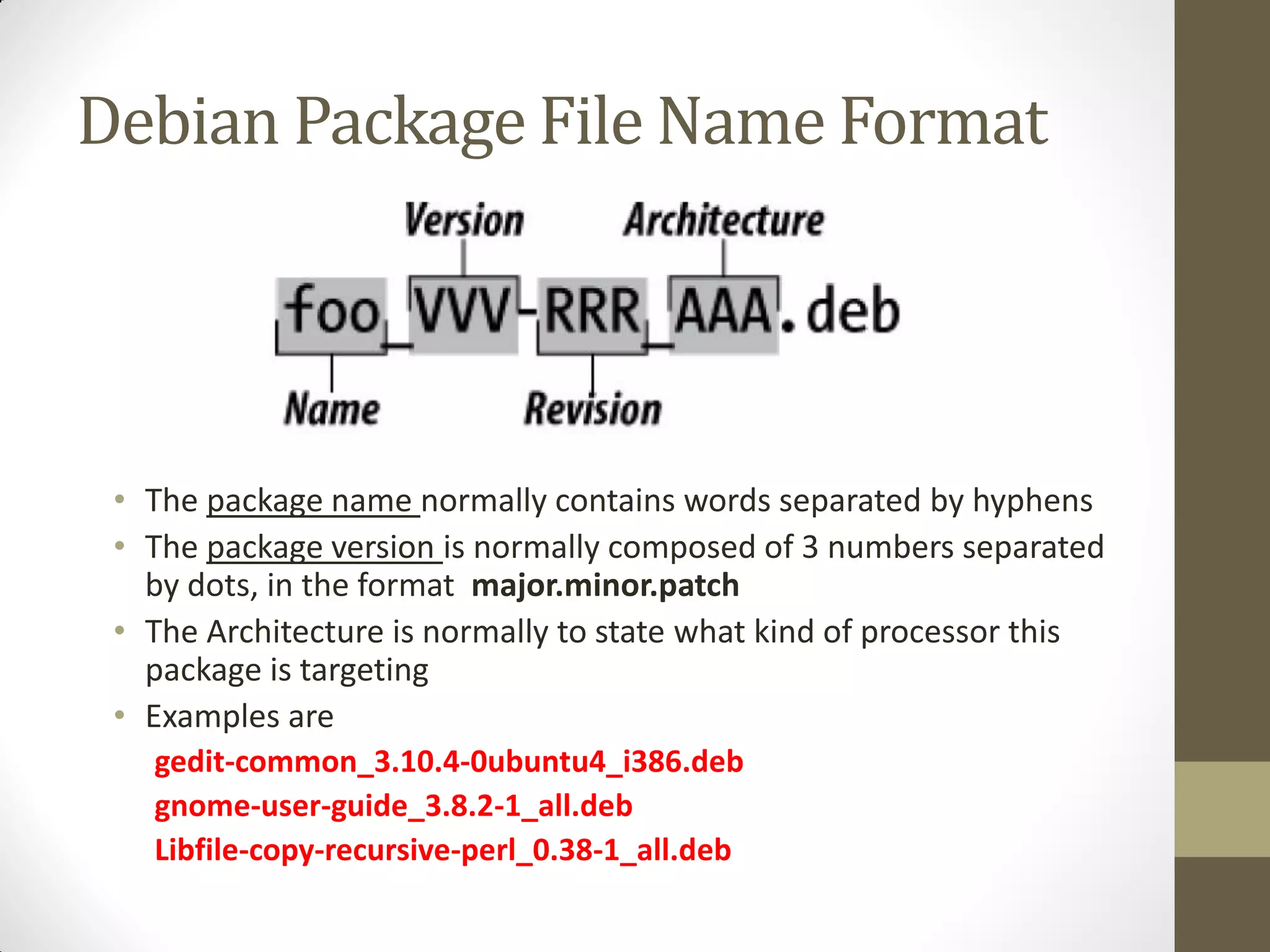 Debian Package File Name Format
• The package name normally contains words separated by hyphens
• The package version is normally composed of 3 numbers separated
by dots, in the format major.minor.patch
• The Architecture is normally to state what kind of processor this
package is targeting
• Examples are
gedit-common_3.10.4-0ubuntu4_i386.deb
gnome-user-guide_3.8.2-1_all.deb
Libfile-copy-recursive-perl_0.38-1_all.deb
 