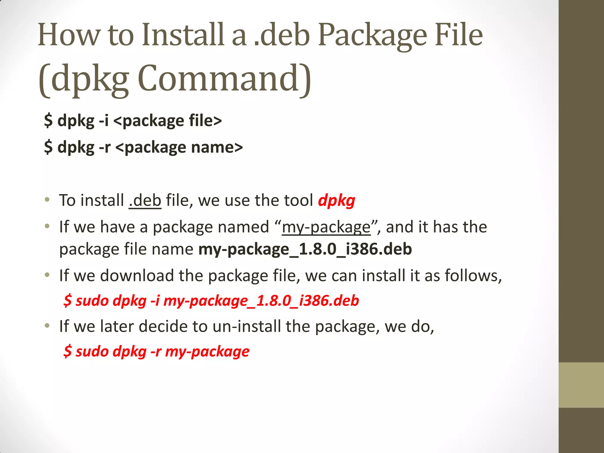 How to Install a .deb Package File
(dpkg Command)
$ dpkg -i <package file>
$ dpkg -r <package name>
• To install .deb file, we use the tool dpkg
• If we have a package named “my-package”, and it has the
package file name my-package_1.8.0_i386.deb
• If we download the package file, we can install it as follows,
$ sudo dpkg -i my-package_1.8.0_i386.deb
• If we later decide to un-install the package, we do,
$ sudo dpkg -r my-package
 
