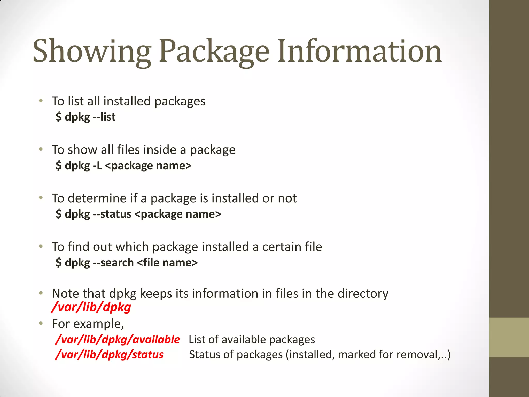 Showing Package Information
• To list all installed packages
$ dpkg --list
• To show all files inside a package
$ dpkg -L <package name>
• To determine if a package is installed or not
$ dpkg --status <package name>
• To find out which package installed a certain file
$ dpkg --search <file name>
• Note that dpkg keeps its information in files in the directory
/var/lib/dpkg
• For example,
/var/lib/dpkg/available List of available packages
/var/lib/dpkg/status Status of packages (installed, marked for removal,..)
 