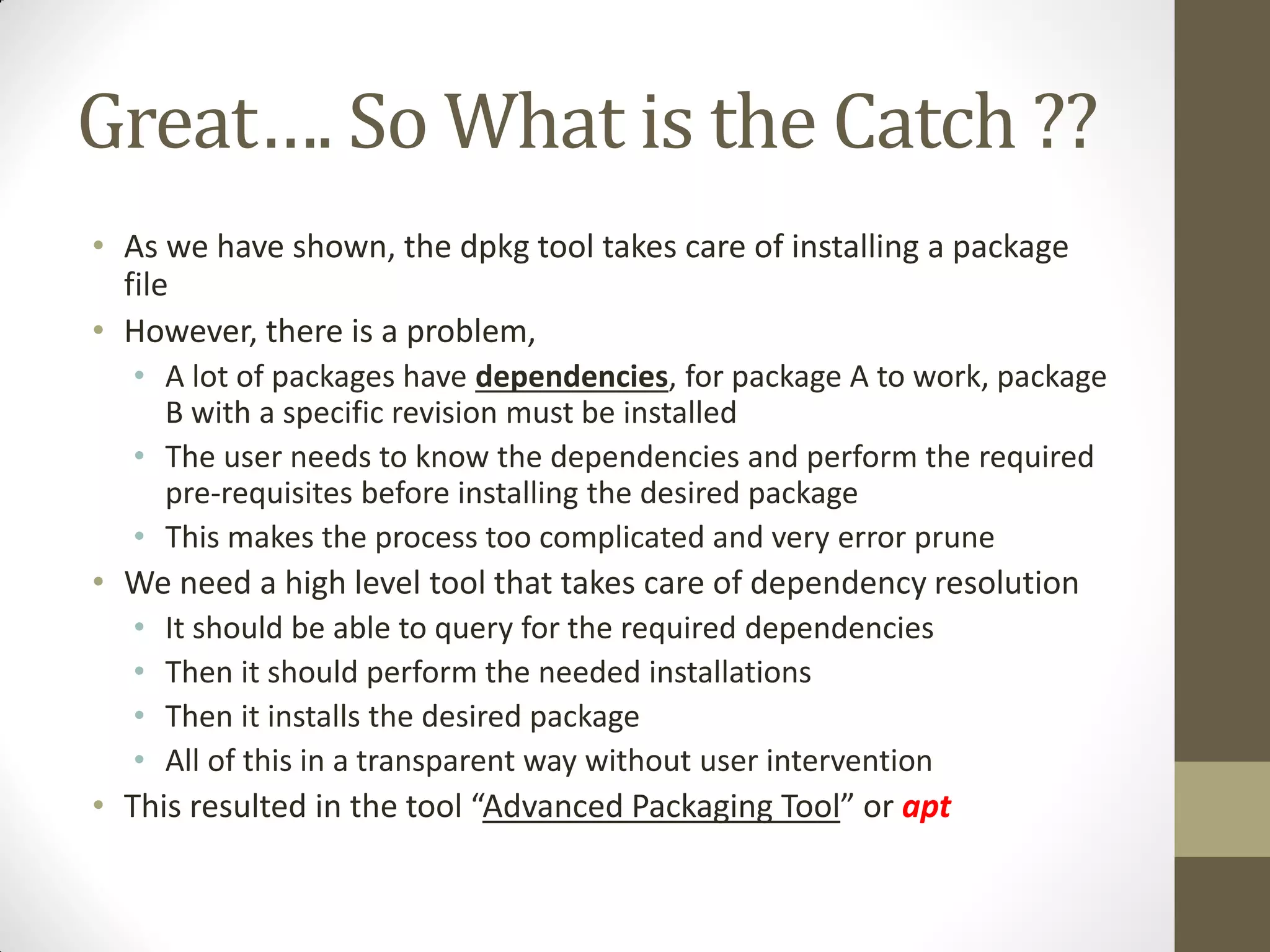 Great…. So What is the Catch ??
• As we have shown, the dpkg tool takes care of installing a package
file
• However, there is a problem,
• A lot of packages have dependencies, for package A to work, package
B with a specific revision must be installed
• The user needs to know the dependencies and perform the required
pre-requisites before installing the desired package
• This makes the process too complicated and very error prune
• We need a high level tool that takes care of dependency resolution
• It should be able to query for the required dependencies
• Then it should perform the needed installations
• Then it installs the desired package
• All of this in a transparent way without user intervention
• This resulted in the tool “Advanced Packaging Tool” or apt
 