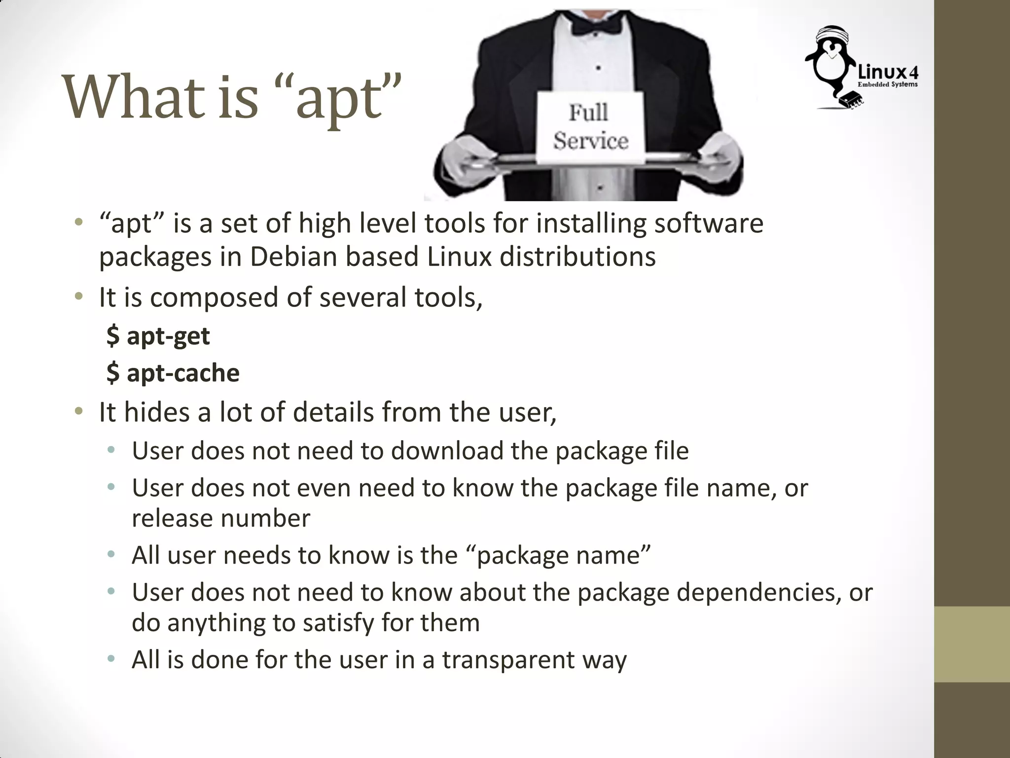 What is “apt”
• “apt” is a set of high level tools for installing software
packages in Debian based Linux distributions
• It is composed of several tools,
$ apt-get
$ apt-cache
• It hides a lot of details from the user,
• User does not need to download the package file
• User does not even need to know the package file name, or
release number
• All user needs to know is the “package name”
• User does not need to know about the package dependencies, or
do anything to satisfy for them
• All is done for the user in a transparent way
 