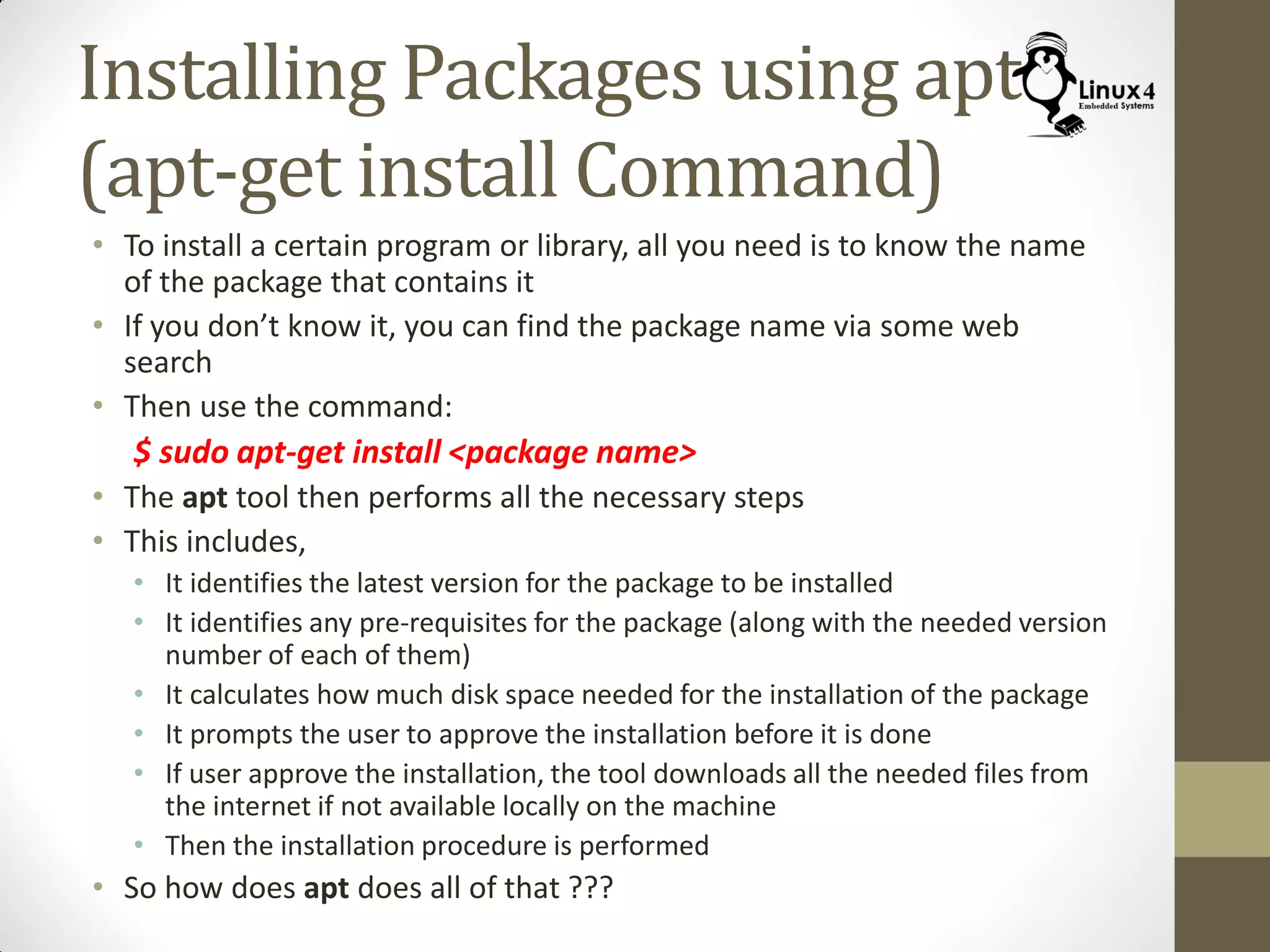 Installing Packages using apt
(apt-get install Command)
• To install a certain program or library, all you need is to know the name
of the package that contains it
• If you don’t know it, you can find the package name via some web
search
• Then use the command:
$ sudo apt-get install <package name>
• The apt tool then performs all the necessary steps
• This includes,
• It identifies the latest version for the package to be installed
• It identifies any pre-requisites for the package (along with the needed version
number of each of them)
• It calculates how much disk space needed for the installation of the package
• It prompts the user to approve the installation before it is done
• If user approve the installation, the tool downloads all the needed files from
the internet if not available locally on the machine
• Then the installation procedure is performed
• So how does apt does all of that ???
 