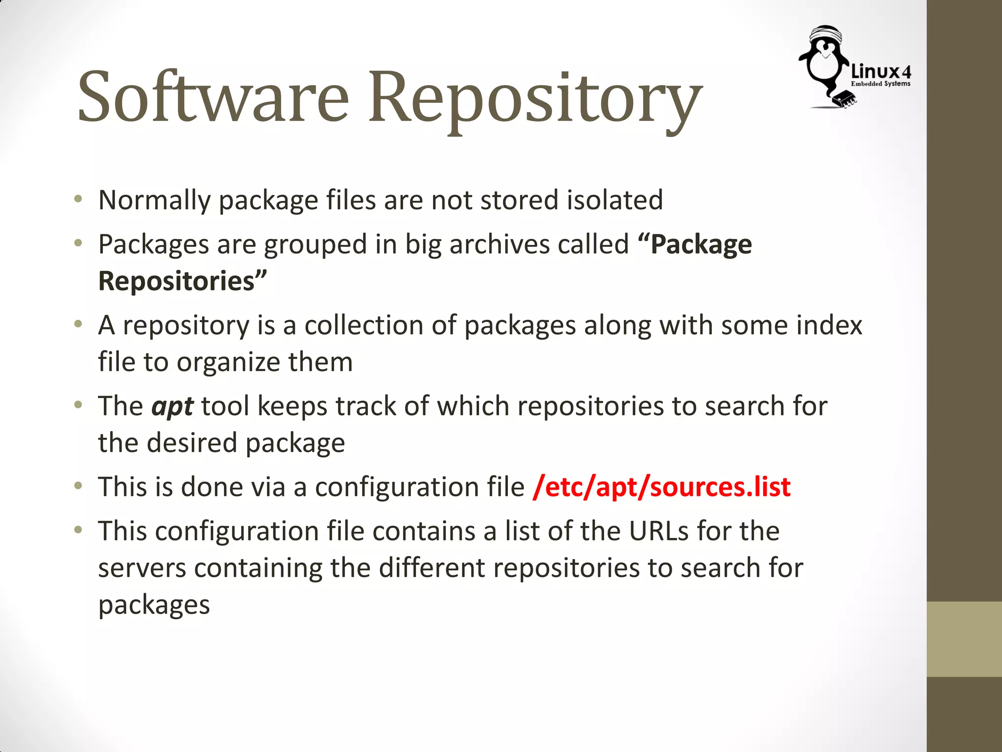 Software Repository
• Normally package files are not stored isolated
• Packages are grouped in big archives called “Package
Repositories”
• A repository is a collection of packages along with some index
file to organize them
• The apt tool keeps track of which repositories to search for
the desired package
• This is done via a configuration file /etc/apt/sources.list
• This configuration file contains a list of the URLs for the
servers containing the different repositories to search for
packages
 