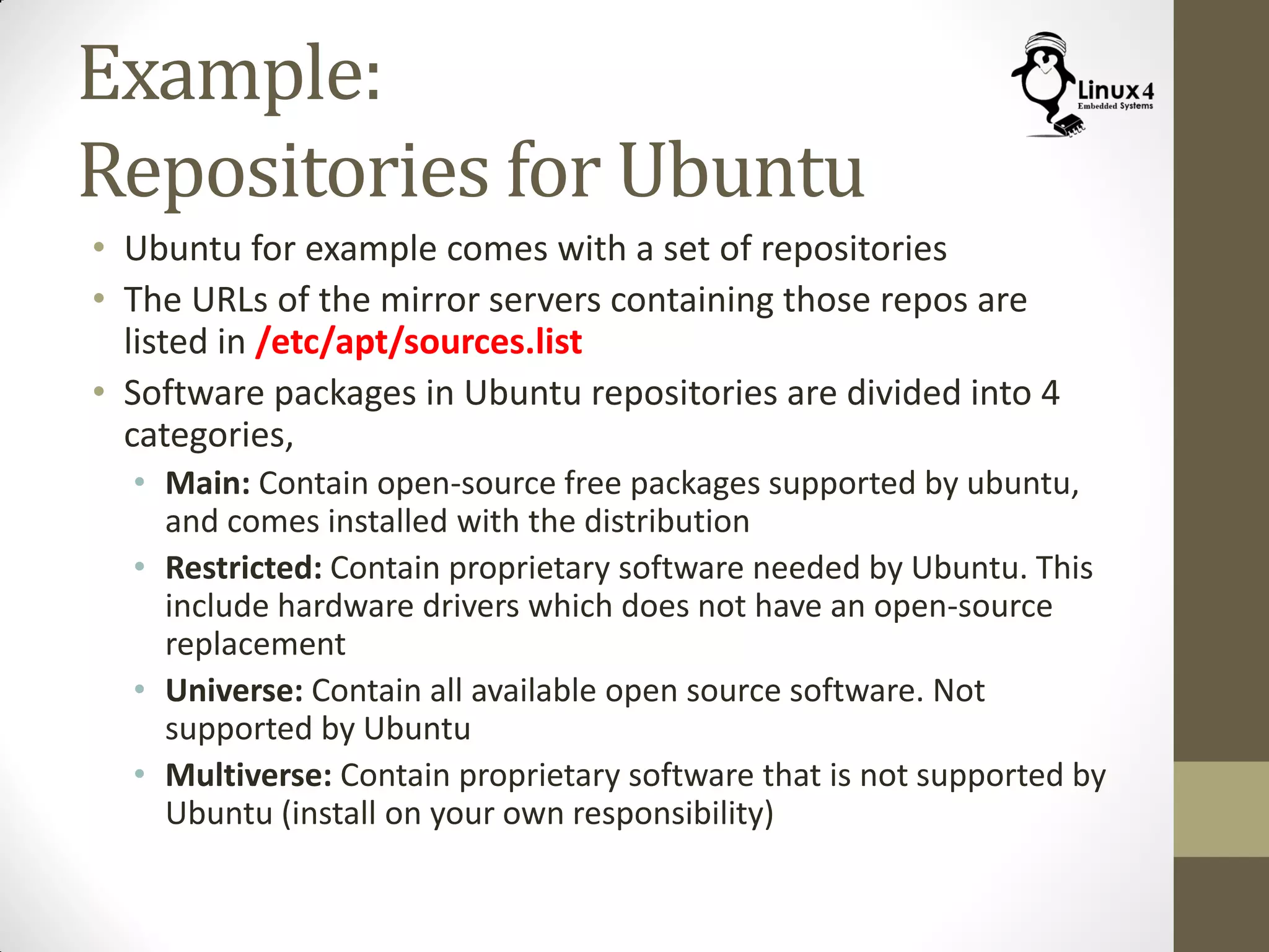 Example:
Repositories for Ubuntu
• Ubuntu for example comes with a set of repositories
• The URLs of the mirror servers containing those repos are
listed in /etc/apt/sources.list
• Software packages in Ubuntu repositories are divided into 4
categories,
• Main: Contain open-source free packages supported by ubuntu,
and comes installed with the distribution
• Restricted: Contain proprietary software needed by Ubuntu. This
include hardware drivers which does not have an open-source
replacement
• Universe: Contain all available open source software. Not
supported by Ubuntu
• Multiverse: Contain proprietary software that is not supported by
Ubuntu (install on your own responsibility)
 