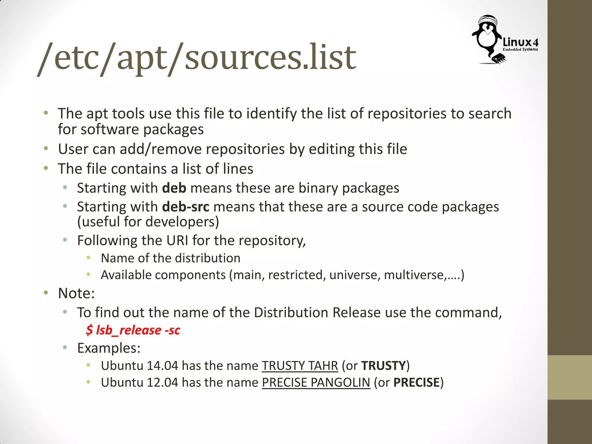 /etc/apt/sources.list
• The apt tools use this file to identify the list of repositories to search
for software packages
• User can add/remove repositories by editing this file
• The file contains a list of lines
• Starting with deb means these are binary packages
• Starting with deb-src means that these are a source code packages
(useful for developers)
• Following the URI for the repository,
• Name of the distribution
• Available components (main, restricted, universe, multiverse,….)
• Note:
• To find out the name of the Distribution Release use the command,
$ lsb_release -sc
• Examples:
• Ubuntu 14.04 has the name TRUSTY TAHR (or TRUSTY)
• Ubuntu 12.04 has the name PRECISE PANGOLIN (or PRECISE)
 