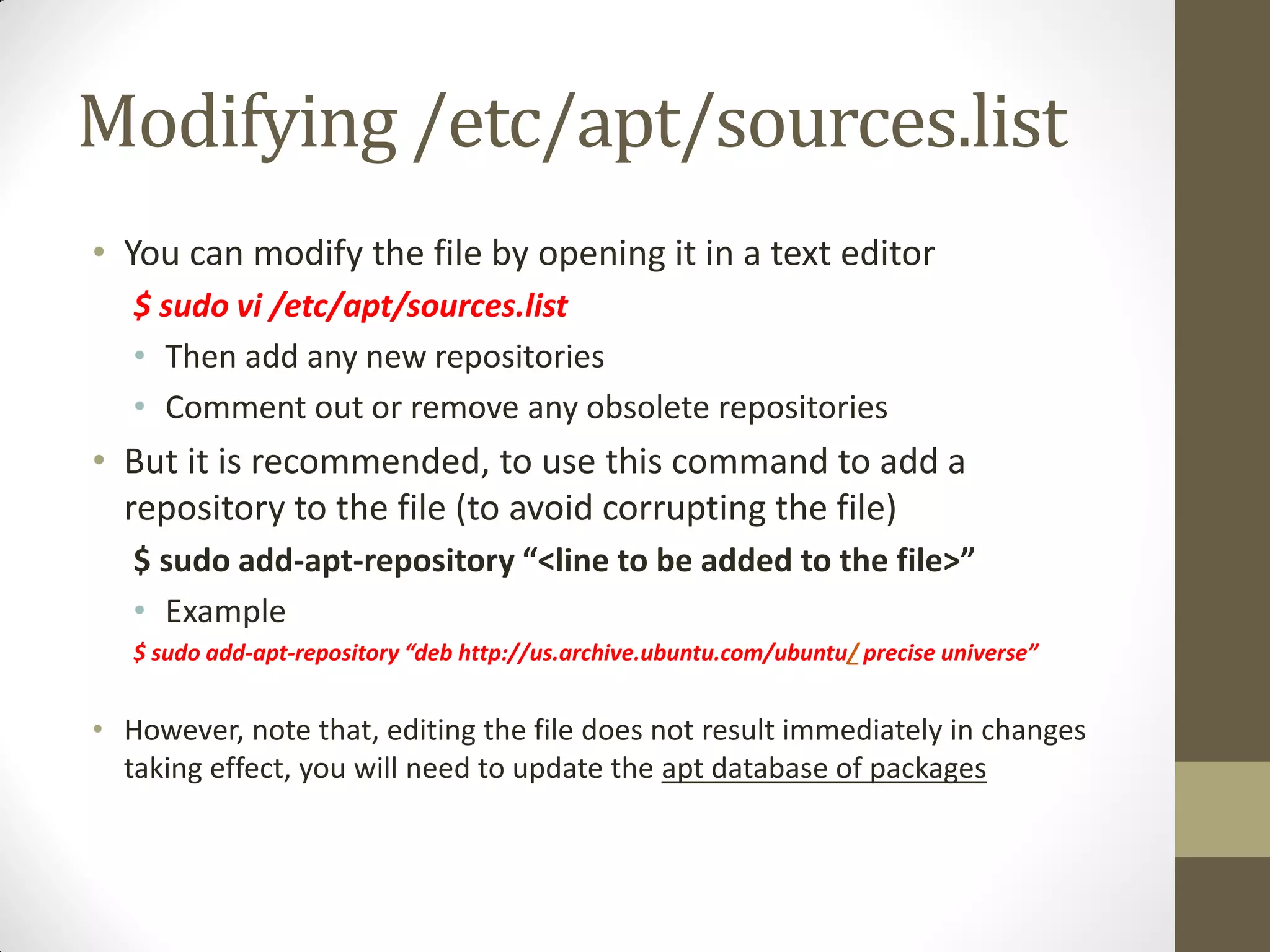 Modifying /etc/apt/sources.list
• You can modify the file by opening it in a text editor
$ sudo vi /etc/apt/sources.list
• Then add any new repositories
• Comment out or remove any obsolete repositories
• But it is recommended, to use this command to add a
repository to the file (to avoid corrupting the file)
$ sudo add-apt-repository “<line to be added to the file>”
• Example
$ sudo add-apt-repository “deb http://us.archive.ubuntu.com/ubuntu/ precise universe”
• However, note that, editing the file does not result immediately in changes
taking effect, you will need to update the apt database of packages
 