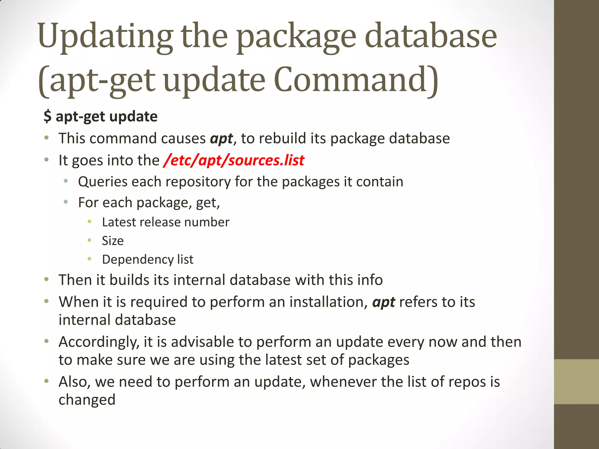 Updating the package database
(apt-get update Command)
$ apt-get update
• This command causes apt, to rebuild its package database
• It goes into the /etc/apt/sources.list
• Queries each repository for the packages it contain
• For each package, get,
• Latest release number
• Size
• Dependency list
• Then it builds its internal database with this info
• When it is required to perform an installation, apt refers to its
internal database
• Accordingly, it is advisable to perform an update every now and then
to make sure we are using the latest set of packages
• Also, we need to perform an update, whenever the list of repos is
changed
 
