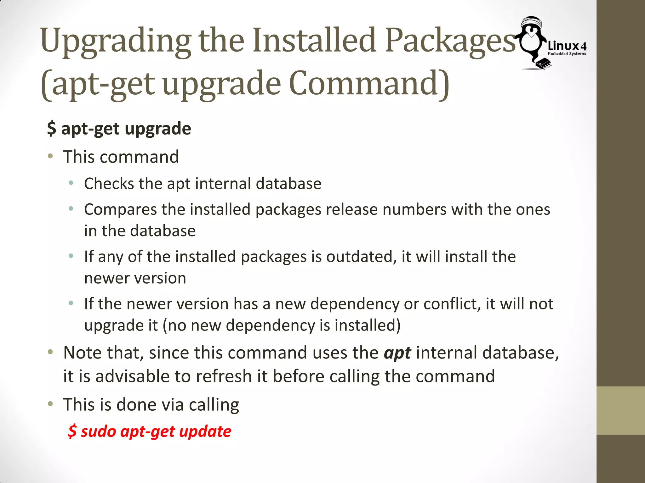 Upgrading the Installed Packages
(apt-get upgrade Command)
$ apt-get upgrade
• This command
• Checks the apt internal database
• Compares the installed packages release numbers with the ones
in the database
• If any of the installed packages is outdated, it will install the
newer version
• If the newer version has a new dependency or conflict, it will not
upgrade it (no new dependency is installed)
• Note that, since this command uses the apt internal database,
it is advisable to refresh it before calling the command
• This is done via calling
$ sudo apt-get update
 