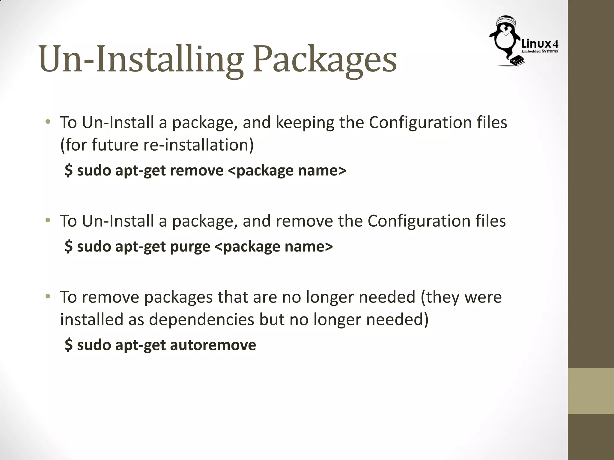 Un-Installing Packages
• To Un-Install a package, and keeping the Configuration files
(for future re-installation)
$ sudo apt-get remove <package name>
• To Un-Install a package, and remove the Configuration files
$ sudo apt-get purge <package name>
• To remove packages that are no longer needed (they were
installed as dependencies but no longer needed)
$ sudo apt-get autoremove
 