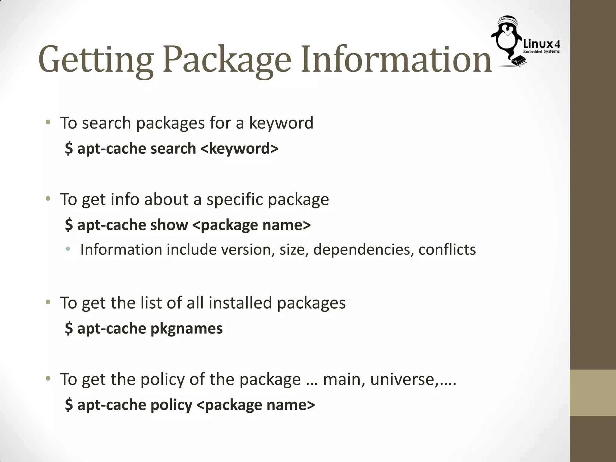 Getting Package Information
• To search packages for a keyword
$ apt-cache search <keyword>
• To get info about a specific package
$ apt-cache show <package name>
• Information include version, size, dependencies, conflicts
• To get the list of all installed packages
$ apt-cache pkgnames
• To get the policy of the package … main, universe,….
$ apt-cache policy <package name>
 