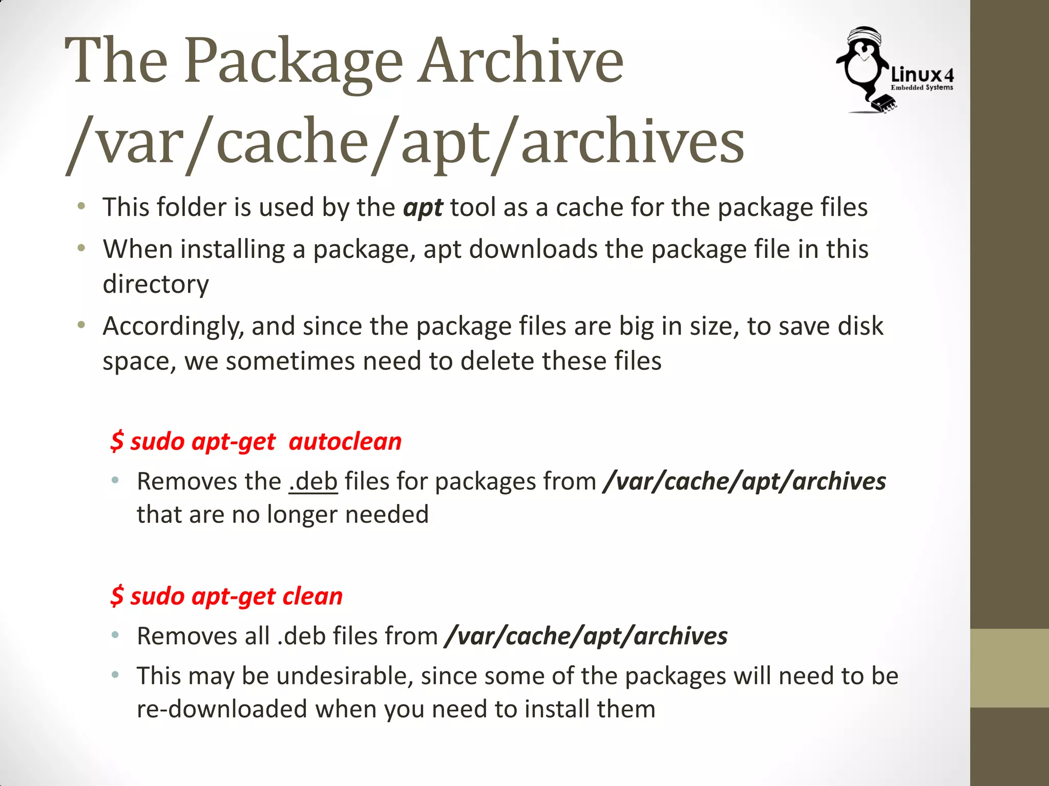 The Package Archive
/var/cache/apt/archives
• This folder is used by the apt tool as a cache for the package files
• When installing a package, apt downloads the package file in this
directory
• Accordingly, and since the package files are big in size, to save disk
space, we sometimes need to delete these files
$ sudo apt-get autoclean
• Removes the .deb files for packages from /var/cache/apt/archives
that are no longer needed
$ sudo apt-get clean
• Removes all .deb files from /var/cache/apt/archives
• This may be undesirable, since some of the packages will need to be
re-downloaded when you need to install them
 